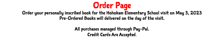 Order Page Order your personally inscribed book for the Hohokam Elementary School visit on May 3, 2023 Pre-Ordered Books will delivered on the day of the visit. All purchases managed through Pay-Pal. Credit Cards Are Accepted.